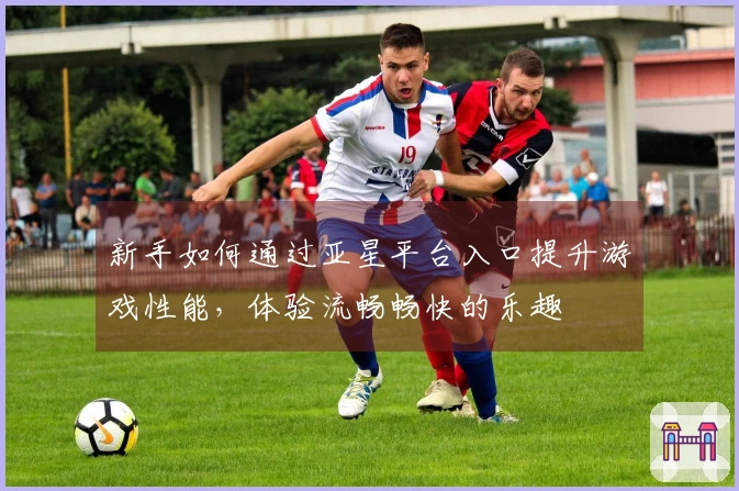 新手如何通过亚星平台入口提升游戏性能，体验流畅畅快的乐趣