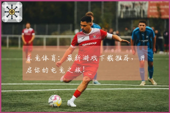 乐竞体育：最新游戏下载推荐，开启你的电竞之旅！
